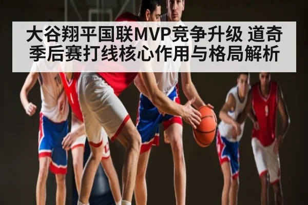 大谷翔平国联MVP竞争升级 道奇季后赛打线核心作用与格局解析